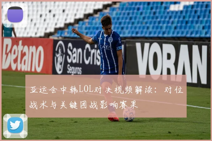 亚运会中韩LOL对决视频解读：对位战术与关键团战影响赛果