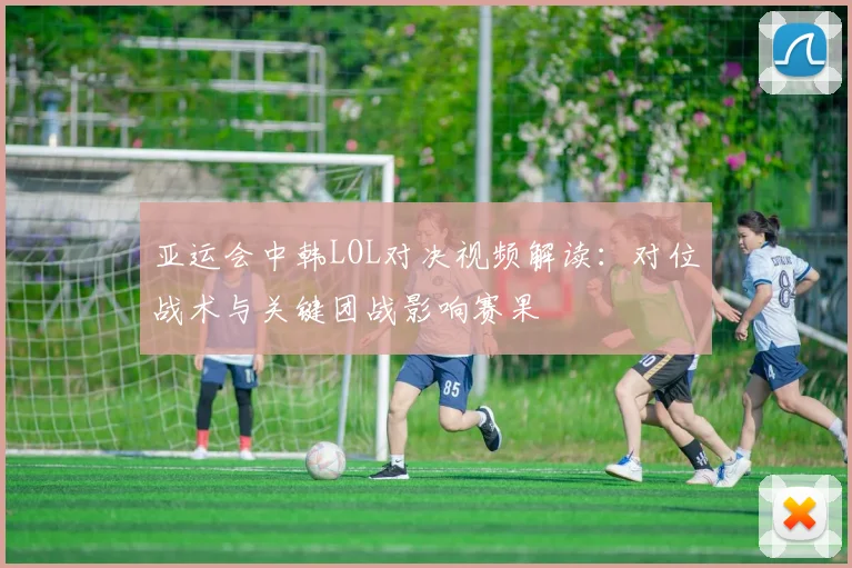 亚运会中韩LOL对决视频解读：对位战术与关键团战影响赛果