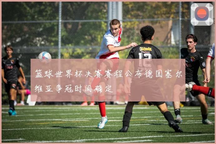 篮球世界杯决赛赛程公布德国塞尔维亚争冠时间确定