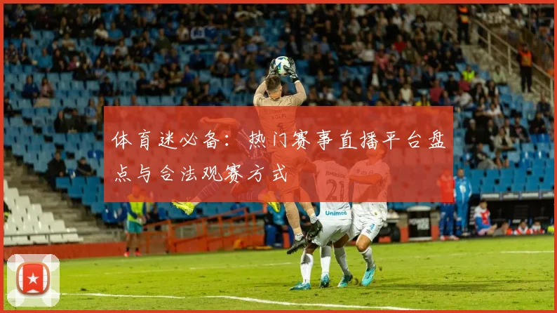 体育迷必备：热门赛事直播平台盘点与合法观赛方式