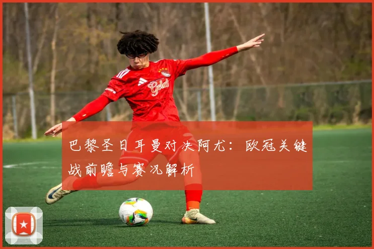 巴黎圣日耳曼对决阿尤:欧冠关键战前瞻与赛况解析